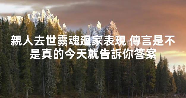 親人去世霛魂廻家表現 傳言是不是真的今天就告訴你答案